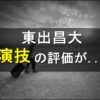 東出昌大の演技が「下手すぎる！」との声が！「上手い」との意見もあるけどどっち？
